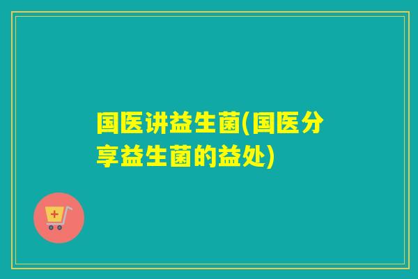 国医讲益生菌(国医分享益生菌的益处)