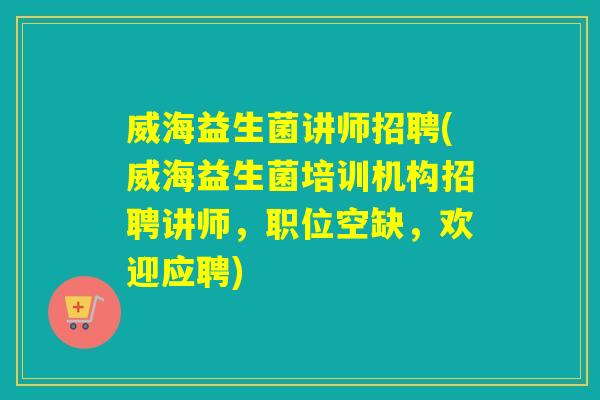 威海益生菌讲师招聘(威海益生菌培训机构招聘讲师，职位空缺，欢迎应聘)