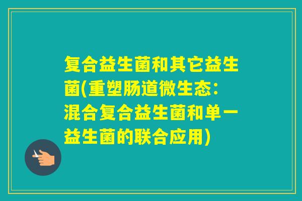 复合益生菌和其它益生菌(重塑肠道微生态:混合复合益生菌和单一益生菌的联合应用) 复合益生菌和其它益生菌(重塑肠道微生态:混合复合益生菌和单一益生菌的联合应用)