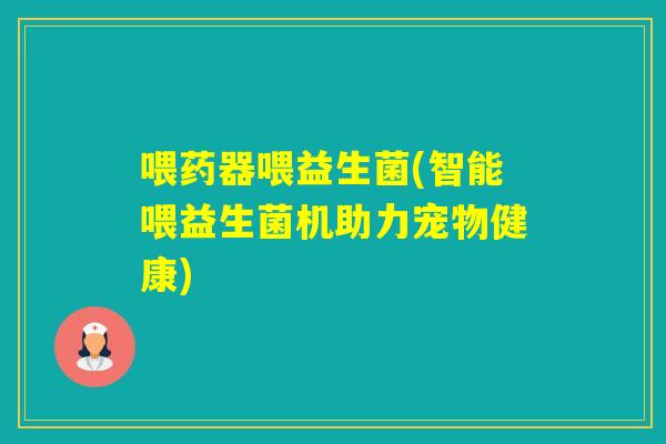 喂药器喂益生菌(智能喂益生菌机助力宠物健康) 喂药器喂益生菌(智能喂益生菌机助力宠物健康)