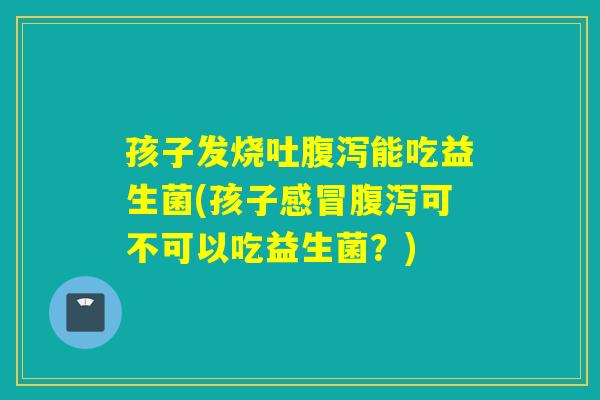 孩子发烧吐能吃益生菌(孩子可不可以吃益生菌？)