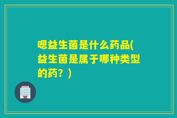 嗯益生菌是什么药品(益生菌是属于哪种类型的药？)