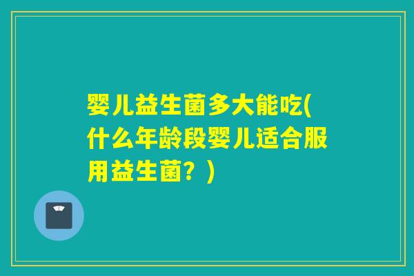 婴儿益生菌多大能吃(什么年龄段婴儿适合服用益生菌?) 婴儿益生菌多大能吃(什么年龄段婴儿适合服用益生菌?)