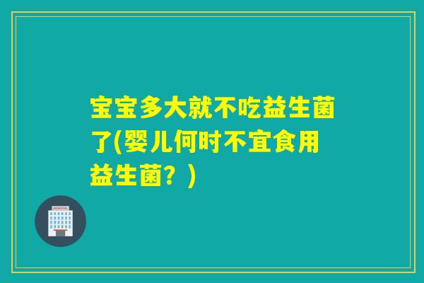 宝宝多大就不吃益生菌了(婴儿何时不宜食用益生菌？)