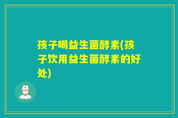 孩子喝益生菌酵素(孩子饮用益生菌酵素的好处)