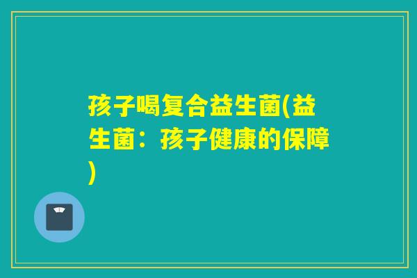 孩子喝复合益生菌(益生菌:孩子健康的保障) 孩子喝复合益生菌(益生菌:孩子健康的保障)