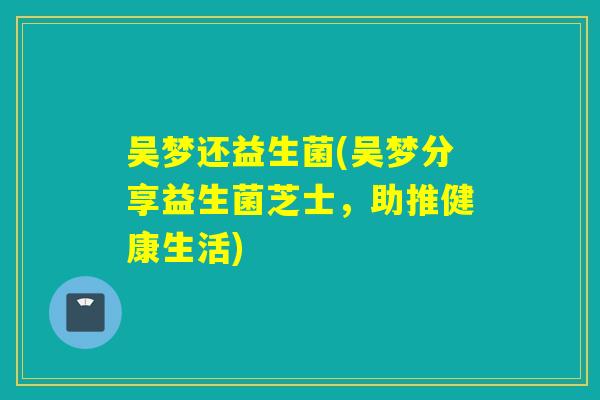 吴梦还益生菌(吴梦分享益生菌芝士,助推健康生活) 吴梦还益生菌(吴梦分享益生菌芝士,助推健康生活)