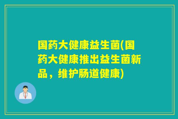 国药大健康益生菌(国药大健康推出益生菌新品，维护肠道健康)