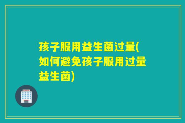 孩子服用益生菌过量(如何避免孩子服用过量益生菌)