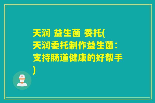 天润 益生菌 委托(天润委托制作益生菌:支持肠道健康的好帮手) 天润 益生菌 委托(天润委托制作益生菌:支持肠道健康的好帮手)