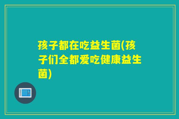 孩子都在吃益生菌(孩子们全都爱吃健康益生菌)