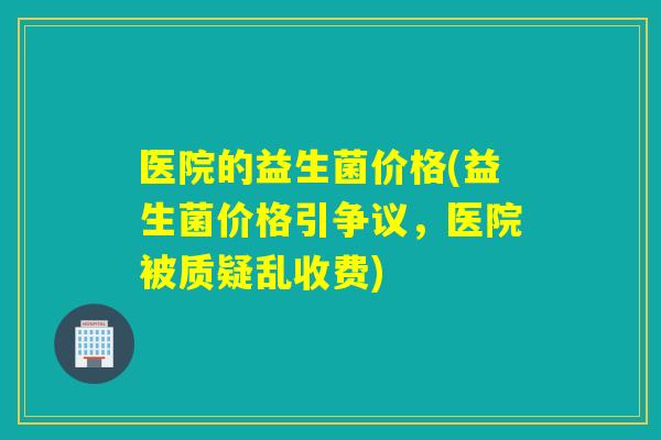 医院的益生菌价格(益生菌价格引争议，医院被质疑乱收费)