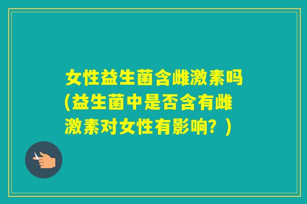 女性益生菌含雌激素吗(益生菌中是否含有雌激素对女性有影响？)