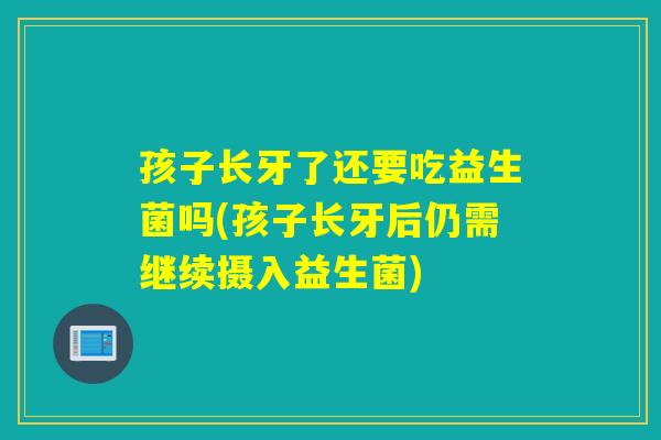孩子长牙了还要吃益生菌吗(孩子长牙后仍需继续摄入益生菌)