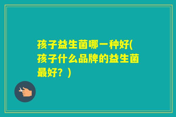 孩子益生菌哪一种好(孩子什么品牌的益生菌好？)