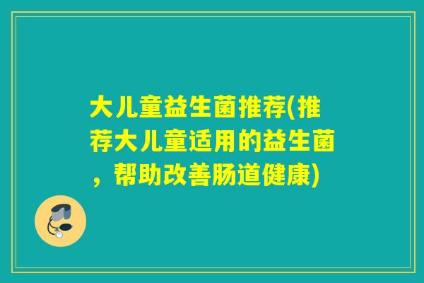 大儿童益生菌推荐(推荐大儿童适用的益生菌，帮助改善肠道健康)