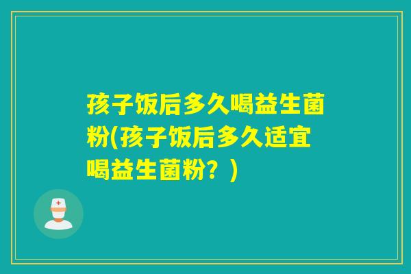 孩子饭后多久喝益生菌粉(孩子饭后多久适宜喝益生菌粉？)
