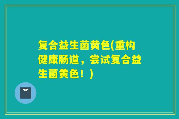 复合益生菌黄色(重构健康肠道，尝试复合益生菌黄色！)