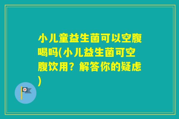 小儿童益生菌可以空腹喝吗(小儿益生菌可空腹饮用？解答你的疑虑)
