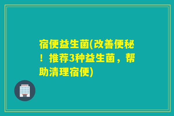 宿便益生菌(改善!推荐3种益生菌,帮助清理宿便) 宿便益生菌(改善!推荐3种益生菌,帮助清理宿便)