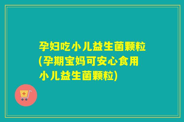 孕妇吃小儿益生菌颗粒(孕期宝妈可安心食用小儿益生菌颗粒)