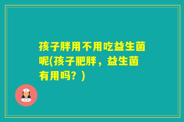 孩子胖用不用吃益生菌呢(孩子，益生菌有用吗？)
