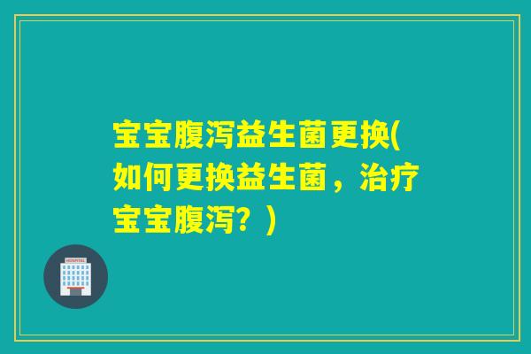 宝宝益生菌更换(如何更换益生菌，宝宝？)