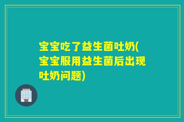 宝宝吃了益生菌吐奶(宝宝服用益生菌后出现吐奶问题)