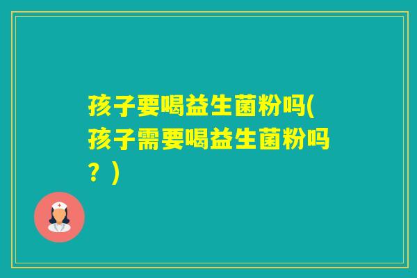 孩子要喝益生菌粉吗(孩子需要喝益生菌粉吗？)