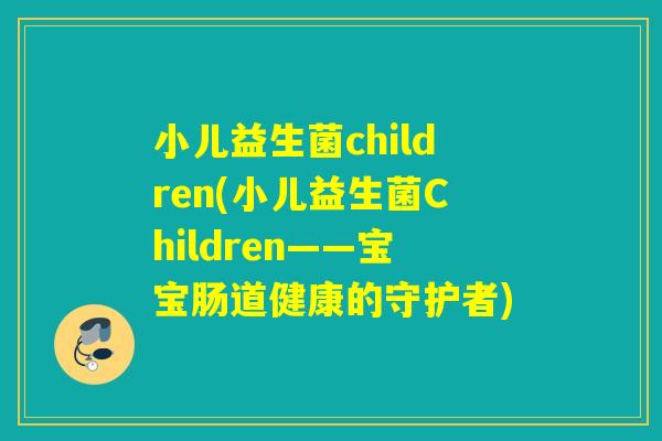 小儿益生菌children(小儿益生菌Children——宝宝肠道健康的守护者) 小儿益生菌children(小儿益生菌Children——宝宝肠道健康的守护者)