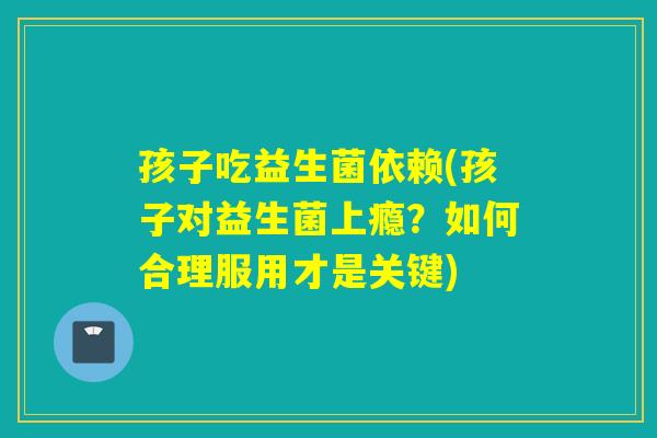 孩子吃益生菌依赖(孩子对益生菌上瘾？如何合理服用才是关键)