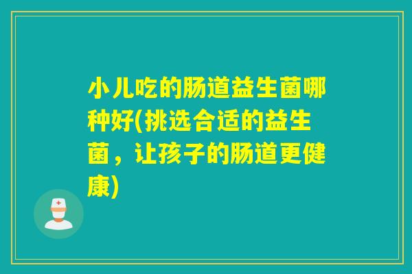小儿吃的肠道益生菌哪种好(挑选合适的益生菌,让孩子的肠道更健康) 小儿吃的肠道益生菌哪种好(挑选合适的益生菌,让孩子的肠道更健康)