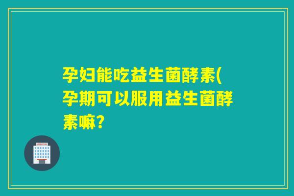 孕妇能吃益生菌酵素(孕期可以服用益生菌酵素嘛? 孕妇能吃益生菌酵素(孕期可以服用益生菌酵素嘛?