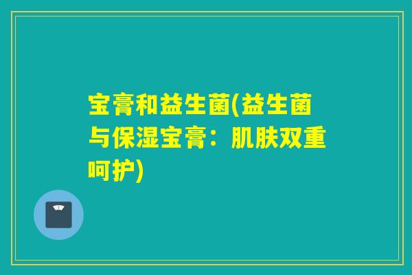 宝膏和益生菌(益生菌与保湿宝膏:双重呵护) 宝膏和益生菌(益生菌与保湿宝膏:双重呵护)