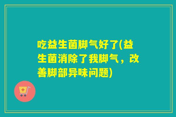 吃益生菌脚气好了(益生菌消除了我脚气，改善脚部异味问题)