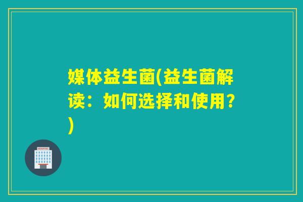 媒体益生菌(益生菌解读:如何选择和使用?) 媒体益生菌(益生菌解读:如何选择和使用?)