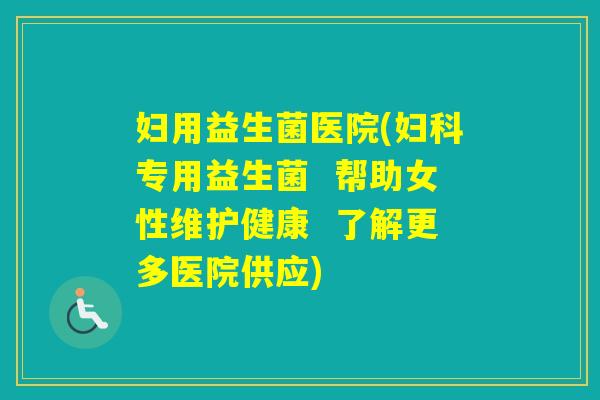 妇用益生菌医院(专用益生菌  帮助女性维护健康  了解更多医院供应)
