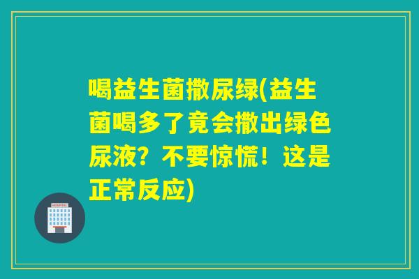 喝益生菌撒尿绿(益生菌喝多了竟会撒出绿色尿液?不要惊慌!这是正常反应) 喝益生菌撒尿绿(益生菌喝多了竟会撒出绿色尿液?不要惊慌!这是正常反应)