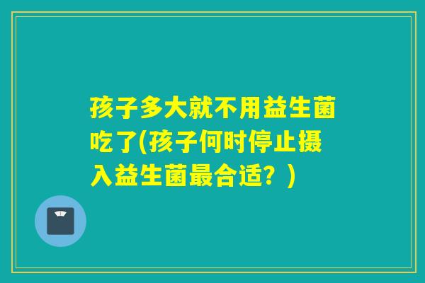 孩子多大就不用益生菌吃了(孩子何时停止摄入益生菌合适？)