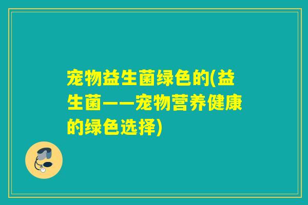宠物益生菌绿色的(益生菌——宠物营养健康的绿色选择) 宠物益生菌绿色的(益生菌——宠物营养健康的绿色选择)