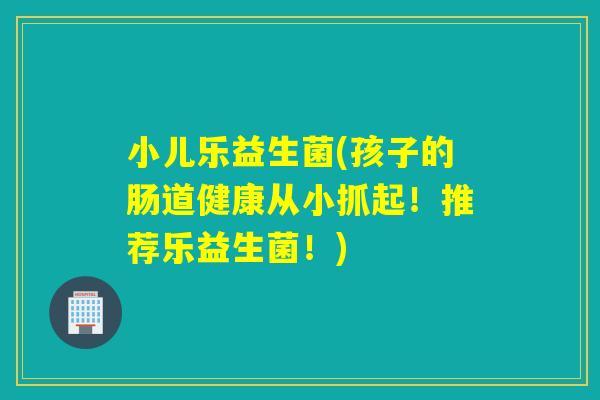 小儿乐益生菌(孩子的肠道健康从小抓起！推荐乐益生菌！)