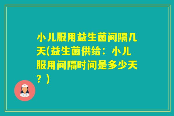 小儿服用益生菌间隔几天(益生菌供给:小儿服用间隔时间是多少天?) 小儿服用益生菌间隔几天(益生菌供给:小儿服用间隔时间是多少天?)