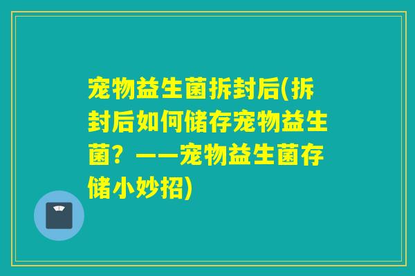 宠物益生菌拆封后(拆封后如何储存宠物益生菌?——宠物益生菌存储小妙招) 宠物益生菌拆封后(拆封后如何储存宠物益生菌?——宠物益生菌存储小妙招)