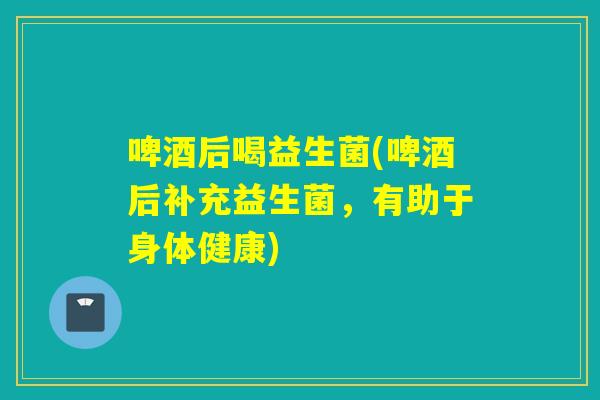 啤酒后喝益生菌(啤酒后补充益生菌，有助于身体健康)