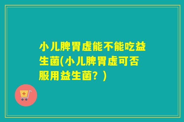 小儿脾胃虚能不能吃益生菌(小儿脾胃虚可否服用益生菌？)