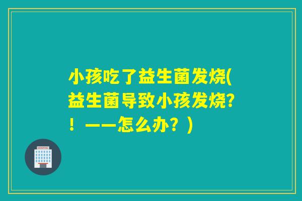 小孩吃了益生菌发烧(益生菌导致小孩发烧?!——怎么办?) 小孩吃了益生菌发烧(益生菌导致小孩发烧?!——怎么办?)