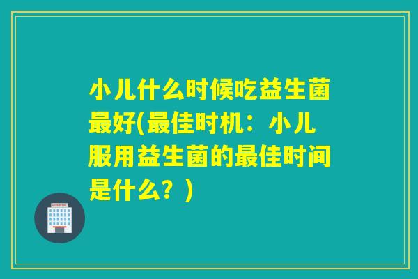 小儿什么时候吃益生菌好(佳时机：小儿服用益生菌的佳时间是什么？)