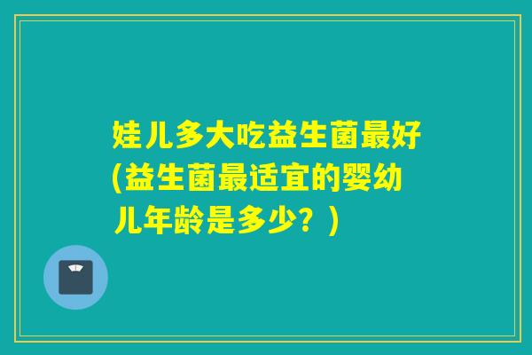 娃儿多大吃益生菌好(益生菌适宜的婴幼儿年龄是多少？)