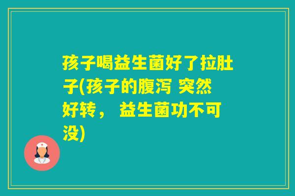 孩子喝益生菌好了拉肚子(孩子的 突然好转， 益生菌功不可没)