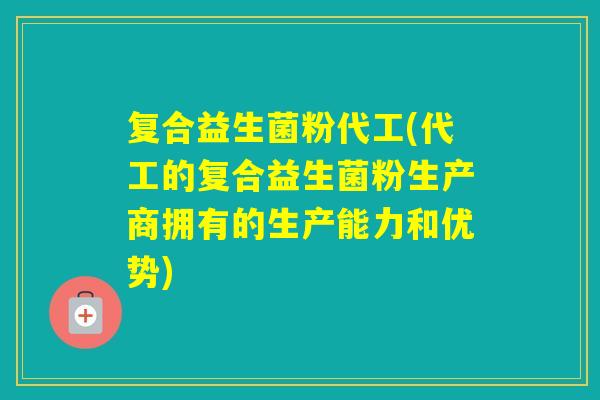 复合益生菌粉代工(代工的复合益生菌粉生产商拥有的生产能力和优势) 复合益生菌粉代工(代工的复合益生菌粉生产商拥有的生产能力和优势)